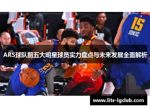ARS球队前五大明星球员实力盘点与未来发展全面解析