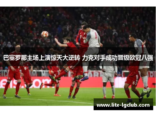 巴塞罗那主场上演惊天大逆转 力克对手成功晋级欧冠八强 巴塞罗那主场上演惊天大逆转 力克对手成功晋级欧冠八强